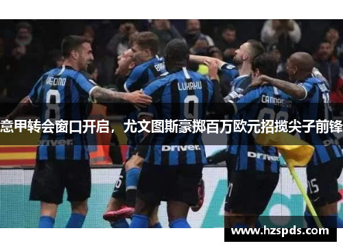 意甲转会窗口开启，尤文图斯豪掷百万欧元招揽尖子前锋